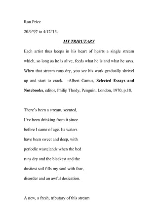 Ron Price
20/9/'97 to 4/12/'13.
MY TRIBUTARY
Each artist thus keeps in his heart of hearts a single stream
which, so long as he is alive, feeds what he is and what he says.
When that stream runs dry, you see his work gradually shrivel
up and start to crack. -Albert Camus, Selected Essays and
Notebooks, editor, Philip Thody, Penguin, London, 1970, p.18.

There’s been a stream, scented,
I’ve been drinking from it since
before I came of age. Its waters
have been sweet and deep, with
periodic wastelands when the bed
runs dry and the blackest and the
dustiest soil fills my soul with fear,
disorder and an awful desication.

A new, a fresh, tributary of this stream

 