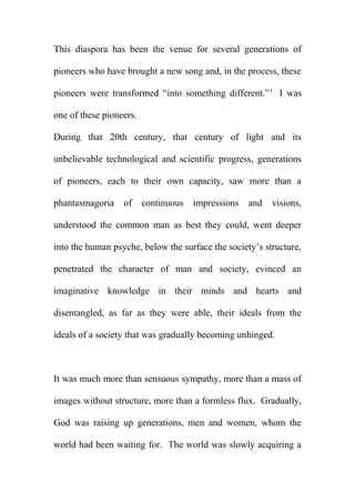This diaspora has been the venue for several generations of
pioneers who have brought a new song and, in the process, these
pioneers were transformed “into something different.” 1 I was
one of these pioneers.
During that 20th century, that century of light and its
unbelievable technological and scientific progress, generations
of pioneers, each to their own capacity, saw more than a
phantasmagoria

of

continuous

impressions

and

visions,

understood the common man as best they could, went deeper
into the human psyche, below the surface the society’s structure,
penetrated the character of man and society, evinced an
imaginative knowledge in their minds and hearts and
disentangled, as far as they were able, their ideals from the
ideals of a society that was gradually becoming unhinged.

It was much more than sensuous sympathy, more than a mass of
images without structure, more than a formless flux. Gradually,
God was raising up generations, men and women, whom the
world had been waiting for. The world was slowly acquiring a

 