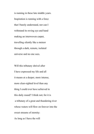 is running in these late middle years.
Inspiration is running with a force
that I barely understand, nor can I
withstand its roving eye and hand
making an interwoven carpet,
travelling silently like a meteor
through a dark, remote, isolated
universe and no one sees.

Will this tributary shrivel after
I have expressed my life and all
it means at a deeper, more intense,
more clear-sighted level than any
thing I could ever have achieved in
this daily round? I think not; for it is
a tributary of a great and thundering river
whose waters will flow on forever into the
sweet streams of eternity:
As long as I have the will

 