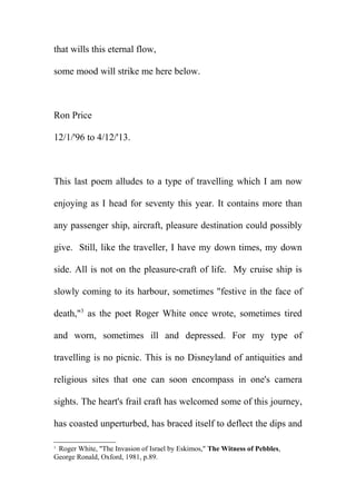 that wills this eternal flow,
some mood will strike me here below.

Ron Price
12/1/'96 to 4/12/'13.

This last poem alludes to a type of travelling which I am now
enjoying as I head for seventy this year. It contains more than
any passenger ship, aircraft, pleasure destination could possibly
give. Still, like the traveller, I have my down times, my down
side. All is not on the pleasure-craft of life. My cruise ship is
slowly coming to its harbour, sometimes "festive in the face of
death,"3 as the poet Roger White once wrote, sometimes tired
and worn, sometimes ill and depressed. For my type of
travelling is no picnic. This is no Disneyland of antiquities and
religious sites that one can soon encompass in one's camera
sights. The heart's frail craft has welcomed some of this journey,
has coasted unperturbed, has braced itself to deflect the dips and
Roger White, "The Invasion of Israel by Eskimos," The Witness of Pebbles,
George Ronald, Oxford, 1981, p.89.
3

 