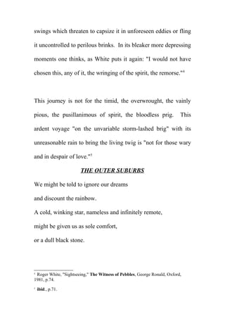 swings which threaten to capsize it in unforeseen eddies or fling
it uncontrolled to perilous brinks. In its bleaker more depressing
moments one thinks, as White puts it again: "I would not have
chosen this, any of it, the wringing of the spirit, the remorse."4

This journey is not for the timid, the overwrought, the vainly
pious, the pusillanimous of spirit, the bloodless prig.

This

ardent voyage "on the unvariable storm-lashed brig" with its
unreasonable rain to bring the living twig is "not for those wary
and in despair of love."5
THE OUTER SUBURBS
We might be told to ignore our dreams
and discount the rainbow.
A cold, winking star, nameless and infinitely remote,
might be given us as sole comfort,
or a dull black stone.

Roger White, "Sightseeing," The Witness of Pebbles, George Ronald, Oxford,
1981, p.74.
4

5

ibid., p.71.

 