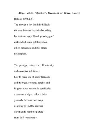 -Roger White, “Question”, Occasions of Grace, George
Ronald, 1992, p.61.
The answer is not that it is difficult
not that there are hazards abounding,
but that an empty, bland, yawning gulf
drifts which some call liberation,
others retirement and still others
nothingness.

The great gap between an old authority
and a creative substitute,
how to make use of a new freedom
and its bright-coloured patches and
its grey-black patterns in symbiosis:
a cavernous abyss, tall precipice
yawns before us as we sleep,
as we try to find the canvass
on which to paint the picture-from drift to mastery--

 