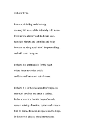 with our lives.

Patterns of feeling and meaning
can only fill some of the infinitely cold spaces
from here to eternity and its distant stars,
nameless planets and the miles and miles
between us along roads that I keep travelling
and will never do again.

Perhaps this emptiness is for the heart
where inner mysteries unfold
and love and hate must not take root.

Perhaps it is in these cold and barren places
that truth unwinds and error is defined.
Perhaps here it is that the lamp of search,
earnest striving, devotion, rapture and ecstacy,
find its home, its niche, its spacious dwellings,
in these cold, clinical and distant planes

 