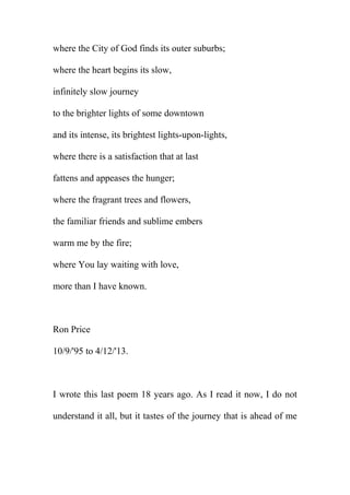 where the City of God finds its outer suburbs;
where the heart begins its slow,
infinitely slow journey
to the brighter lights of some downtown
and its intense, its brightest lights-upon-lights,
where there is a satisfaction that at last
fattens and appeases the hunger;
where the fragrant trees and flowers,
the familiar friends and sublime embers
warm me by the fire;
where You lay waiting with love,
more than I have known.

Ron Price
10/9/'95 to 4/12/'13.

I wrote this last poem 18 years ago. As I read it now, I do not
understand it all, but it tastes of the journey that is ahead of me

 