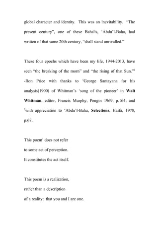 global character and identity. This was an inevitability. “The
present century”, one of these Baha'is, ‘Abdu’l-Baha, had
written of that same 20th century, “shall stand unrivalled.”

These four epochs which have been my life, 1944-2013, have
seen “the breaking of the morn” and “the rising of that Sun.” 2
-Ron Price with thanks to

1

George Santayana for his

analysis(1900) of Whitman’s ‘song of the pioneer’ in Walt
Whitman, editor, Francis Murphy, Pengin 1969, p.164; and
2

with appreciation to ‘Abdu’l-Baha, Selections, Haifa, 1978,

p.67.

This poem1 does not refer
to some act of perception.
It constitutes the act itself.

This poem is a realization,
rather than a description
of a reality: that you and I are one.

 