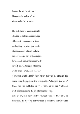 I act as the tongue of you.
I become the reality of my
vision and of my words.

The self, here, is a dramatic self,
identical with the procreant urge
of humanity to oneness, with an
exploration-voyaging as a mode
of existence, in which I and my
subject become part of language’s
flow..........I imbue this poem with
myself, a new stance in which the
world takes on very new shapes.2
1

Emerson wrote a letter, from which many of the ideas in this

poem come from, about two weeks after Whitman's Leaves of
Grass was first published in 1855. Some critics see Whitman's
work as inaugurating the era of modern poetry.
Baha’u’llah, this new Faith's Founder, was, at this time, in
Kurdistan, the place he had travelled to withdraw and which He

 