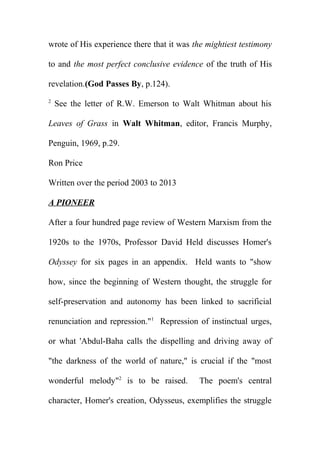 wrote of His experience there that it was the mightiest testimony
to and the most perfect conclusive evidence of the truth of His
revelation.(God Passes By, p.124).
2

See the letter of R.W. Emerson to Walt Whitman about his

Leaves of Grass in Walt Whitman, editor, Francis Murphy,
Penguin, 1969, p.29.
Ron Price
Written over the period 2003 to 2013
A PIONEER
After a four hundred page review of Western Marxism from the
1920s to the 1970s, Professor David Held discusses Homer's
Odyssey for six pages in an appendix. Held wants to "show
how, since the beginning of Western thought, the struggle for
self-preservation and autonomy has been linked to sacrificial
renunciation and repression."1 Repression of instinctual urges,
or what 'Abdul-Baha calls the dispelling and driving away of
"the darkness of the world of nature," is crucial if the "most
wonderful melody"2 is to be raised.

The poem's central

character, Homer's creation, Odysseus, exemplifies the struggle

 