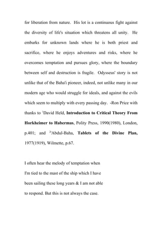 for liberation from nature. His lot is a continuous fight against
the diversity of life's situation which threatens all unity. He
embarks for unknown lands where he is both priest and
sacrifice, where he enjoys adventures and risks, where he
overcomes temptation and pursues glory, where the boundary
between self and destruction is fragile. Odysseus' story is not
unlike that of the Baha'i pioneer, indeed, not unlike many in our
modern age who would struggle for ideals, and against the evils
which seem to multiply with every passing day. -Ron Price with
thanks to 1David Held, Introduction to Critical Theory From
Horkheimer to Habermas, Polity Press, 1990(1980), London,
p.401; and

2

'Abdul-Baha, Tablets of the Divine Plan,

1977(1919), Wilmette, p.67.

I often hear the melody of temptation when
I'm tied to the mast of the ship which I have
been sailing these long years & I am not able
to respond. But this is not always the case.

 