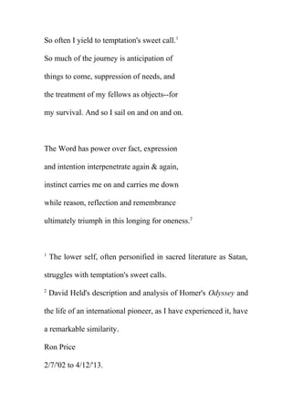 So often I yield to temptation's sweet call.1
So much of the journey is anticipation of
things to come, suppression of needs, and
the treatment of my fellows as objects--for
my survival. And so I sail on and on and on.

The Word has power over fact, expression
and intention interpenetrate again & again,
instinct carries me on and carries me down
while reason, reflection and remembrance
ultimately triumph in this longing for oneness.2

1

The lower self, often personified in sacred literature as Satan,

struggles with temptation's sweet calls.
2

David Held's description and analysis of Homer's Odyssey and

the life of an international pioneer, as I have experienced it, have
a remarkable similarity.
Ron Price
2/7/'02 to 4/12/'13.

 