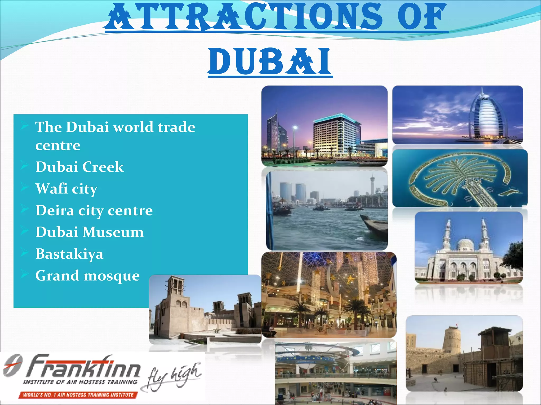 AttRACtIONS Of
DUBAI
 The Dubai world trade
centre
 Dubai Creek
 Wafi city
 Deira city centre
 Dubai Museum
 Bastakiya
 Grand mosque
 