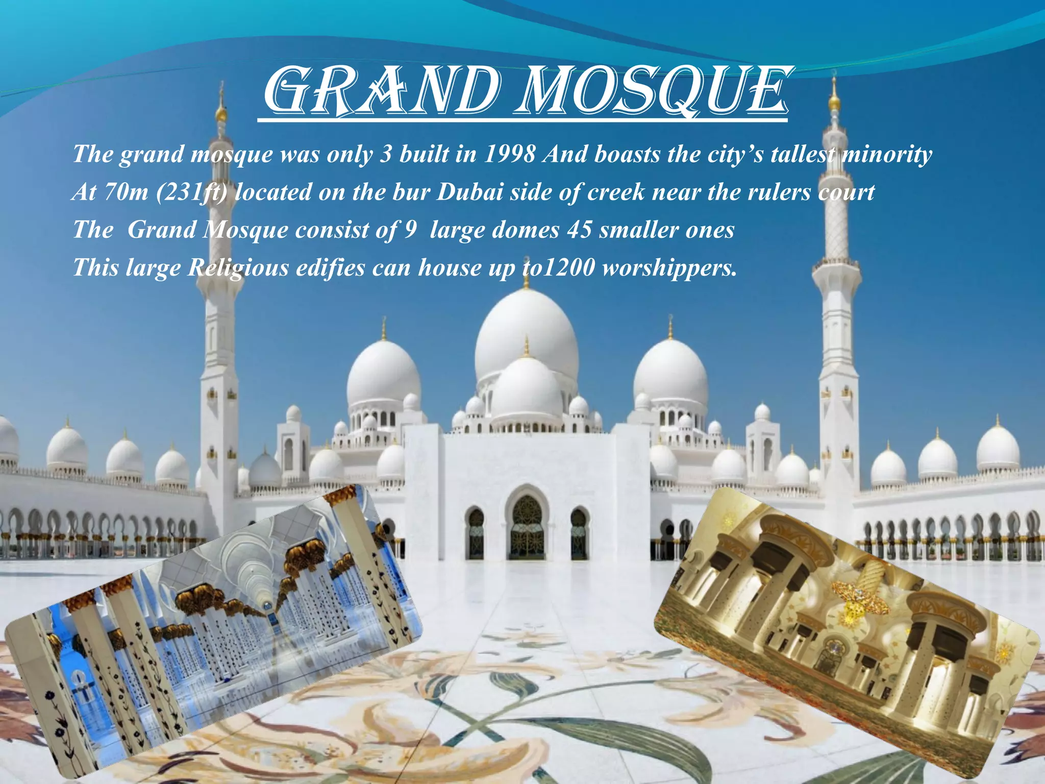 GRAND MOSQUE
The grand mosque was only 3 built in 1998 And boasts the city’s tallest minority
At 70m (231ft) located on the bur Dubai side of creek near the rulers court
The Grand Mosque consist of 9 large domes 45 smaller ones
This large Religious edifies can house up to1200 worshippers.
 