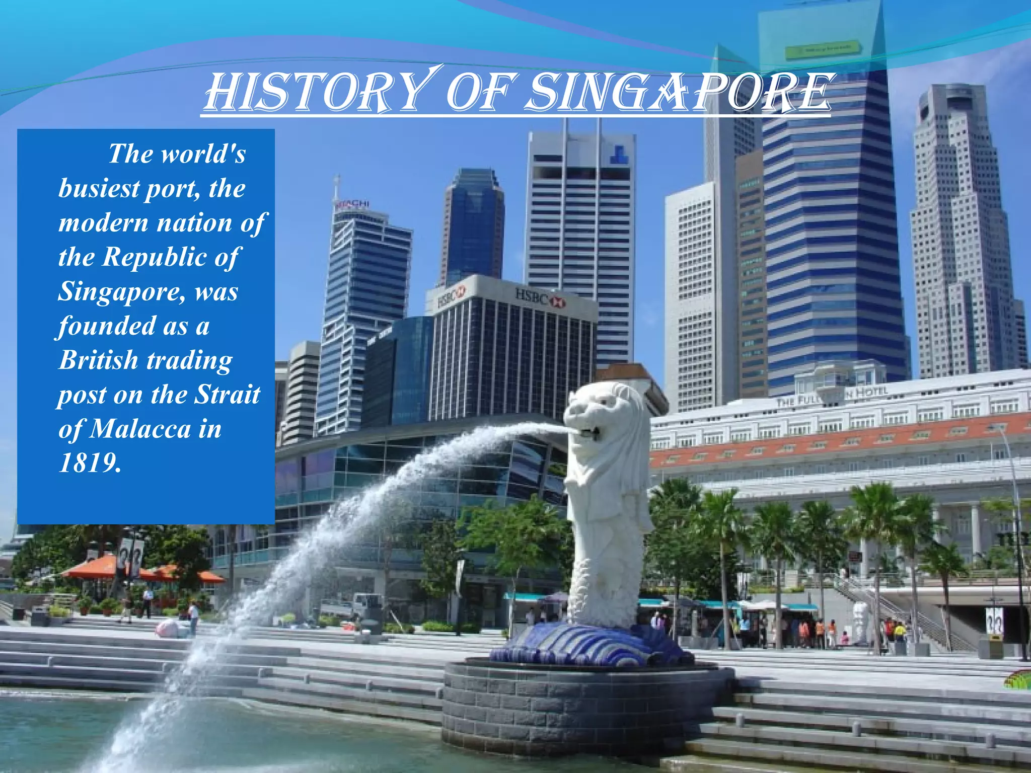History of singapore
The world's
busiest port, the
modern nation of
the Republic of
Singapore, was
founded as a
British trading
post on the Strait
of Malacca in
1819.
 