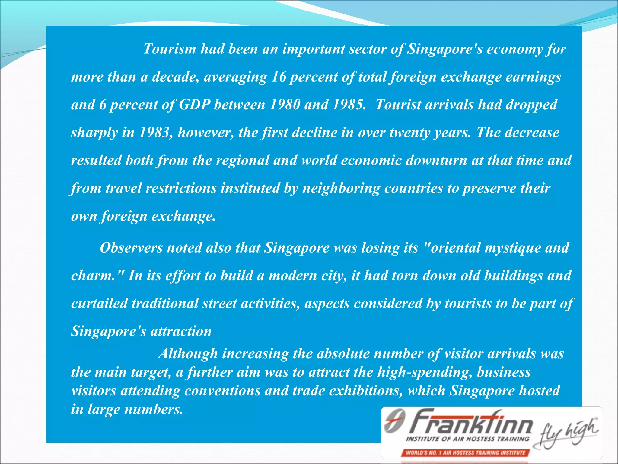 Tourism had been an important sector of Singapore's economy for
more than a decade, averaging 16 percent of total foreign exchange earnings
and 6 percent of GDP between 1980 and 1985. Tourist arrivals had dropped
sharply in 1983, however, the first decline in over twenty years. The decrease
resulted both from the regional and world economic downturn at that time and
from travel restrictions instituted by neighboring countries to preserve their
own foreign exchange.
Observers noted also that Singapore was losing its "oriental mystique and
charm." In its effort to build a modern city, it had torn down old buildings and
curtailed traditional street activities, aspects considered by tourists to be part of
Singapore's attraction
Although increasing the absolute number of visitor arrivals was
the main target, a further aim was to attract the high-spending, business
visitors attending conventions and trade exhibitions, which Singapore hosted
in large numbers.
 