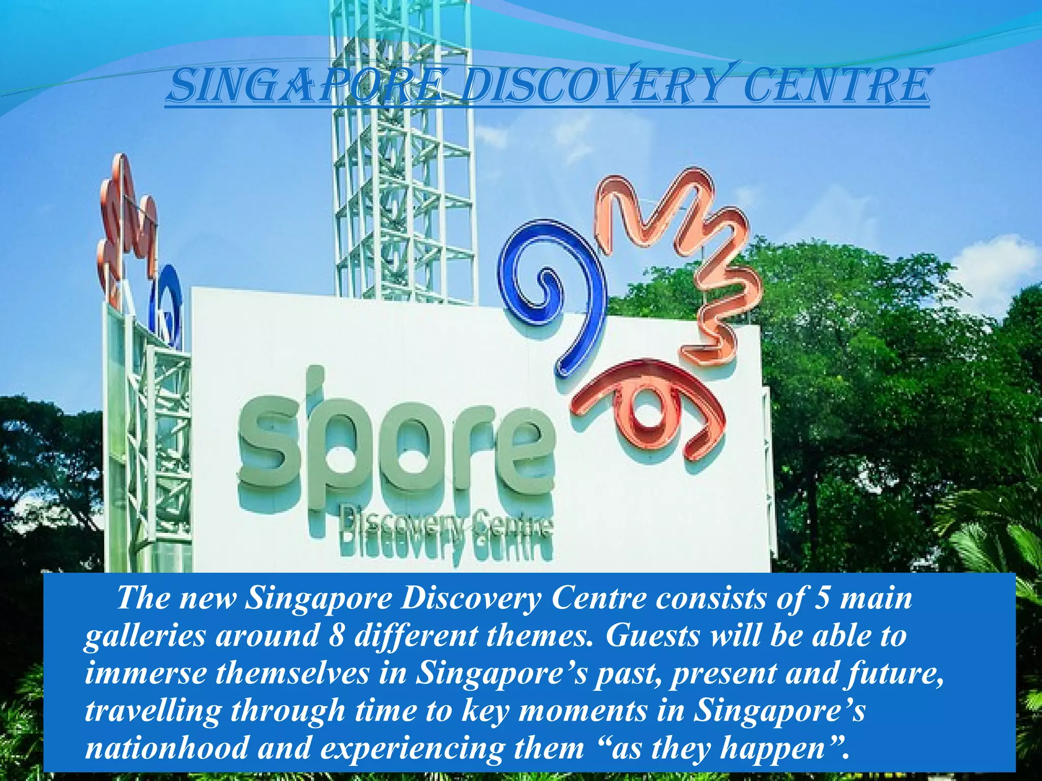 singapore Discovery centre
The new Singapore Discovery Centre consists of 5 main
galleries around 8 different themes. Guests will be able to
immerse themselves in Singapore’s past, present and future,
travelling through time to key moments in Singapore’s
nationhood and experiencing them “as they happen”.
 