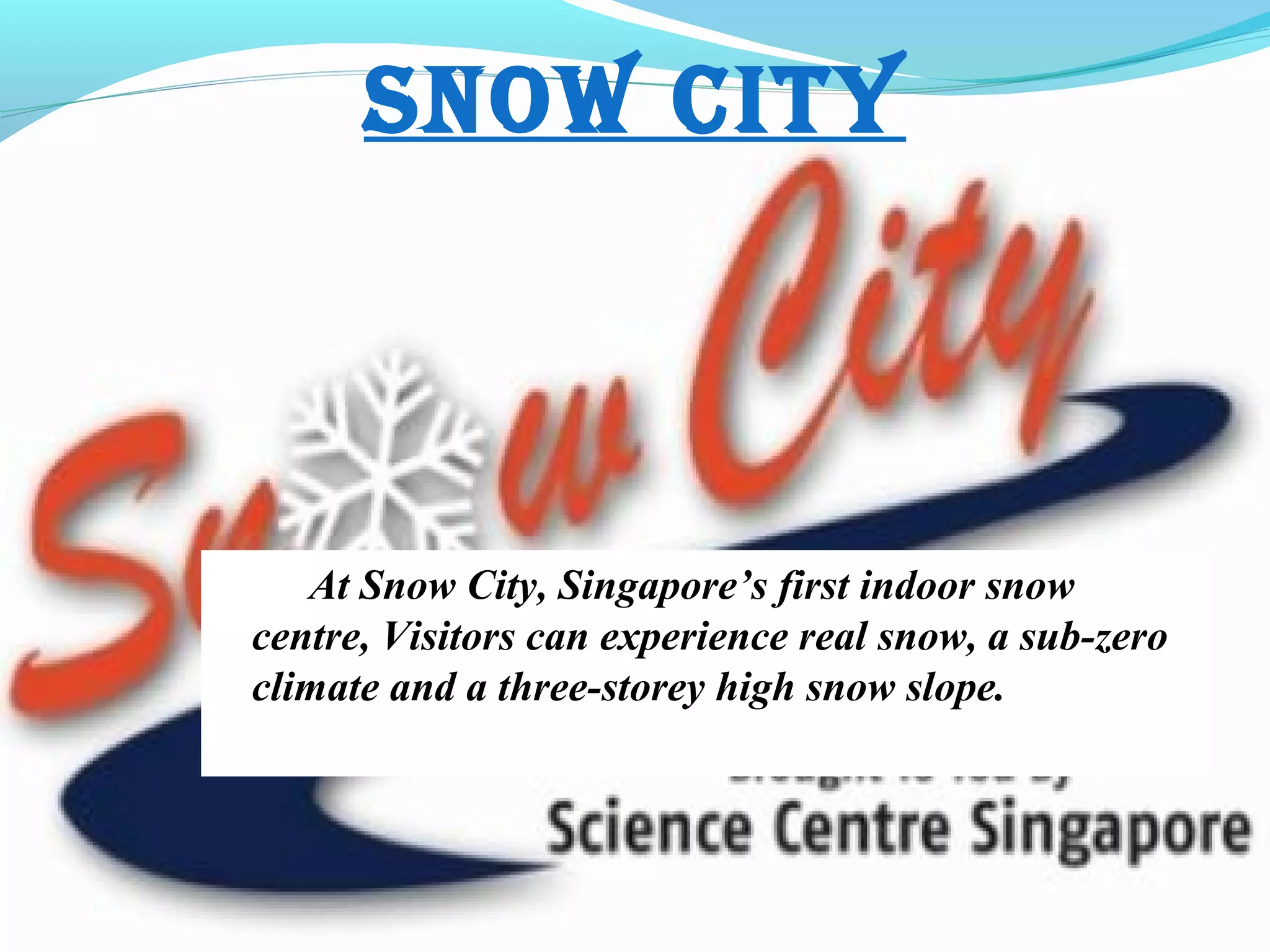 snow city
At Snow City, Singapore’s first indoor snow
centre, Visitors can experience real snow, a sub-zero
climate and a three-storey high snow slope.
 