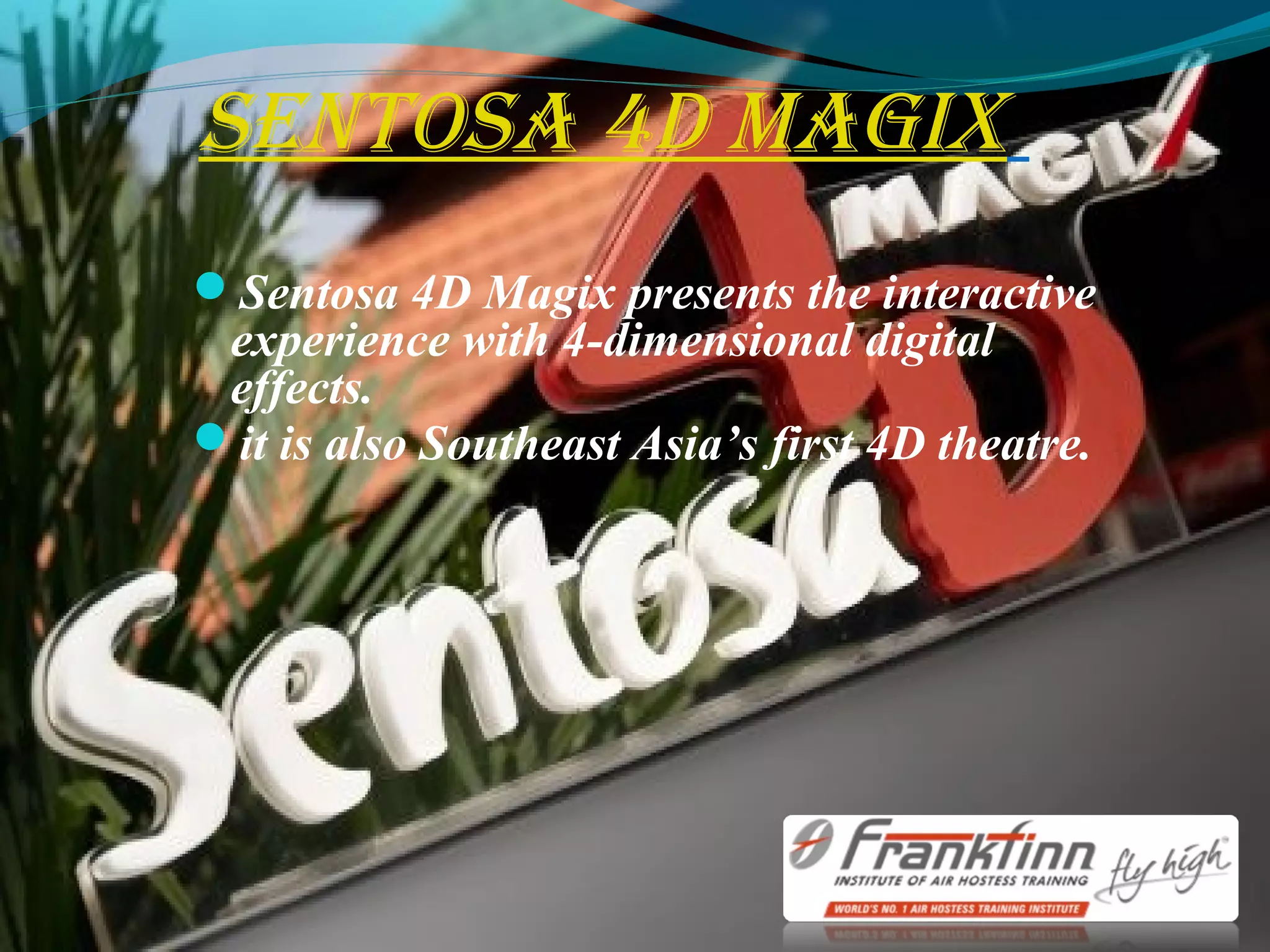 sentosa 4D Magix
Sentosa 4D Magix presents the interactive
experience with 4-dimensional digital
effects.
it is also Southeast Asia’s first 4D theatre.
 