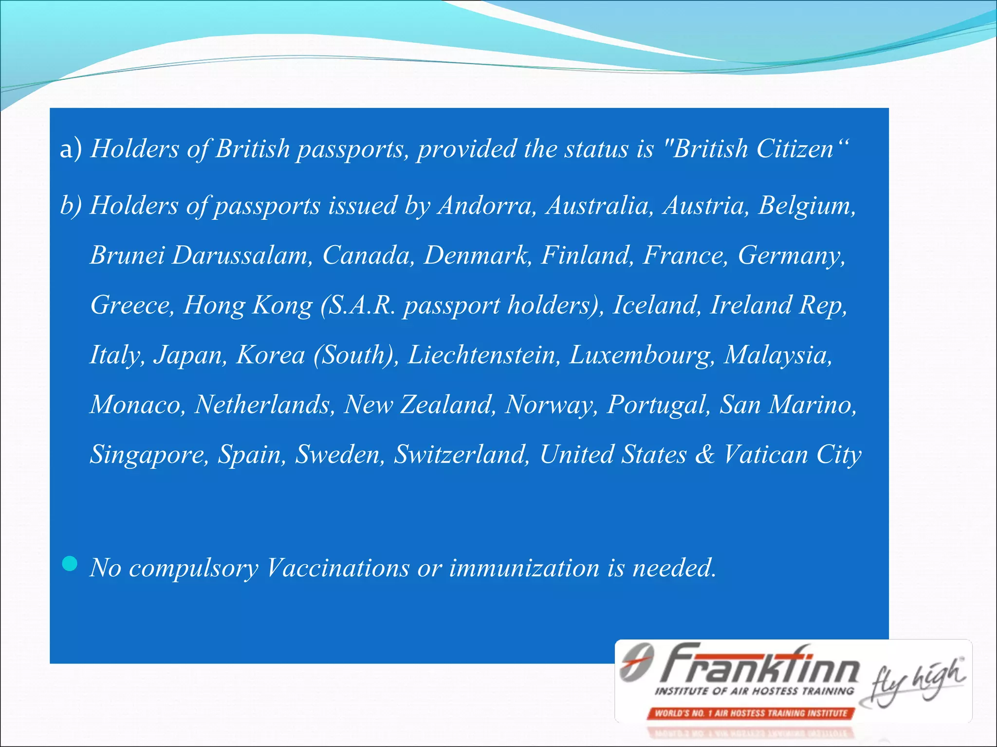 a) Holders of British passports, provided the status is "British Citizen“
b) Holders of passports issued by Andorra, Australia, Austria, Belgium,
Brunei Darussalam, Canada, Denmark, Finland, France, Germany,
Greece, Hong Kong (S.A.R. passport holders), Iceland, Ireland Rep,
Italy, Japan, Korea (South), Liechtenstein, Luxembourg, Malaysia,
Monaco, Netherlands, New Zealand, Norway, Portugal, San Marino,
Singapore, Spain, Sweden, Switzerland, United States & Vatican City
No compulsory Vaccinations or immunization is needed.
 