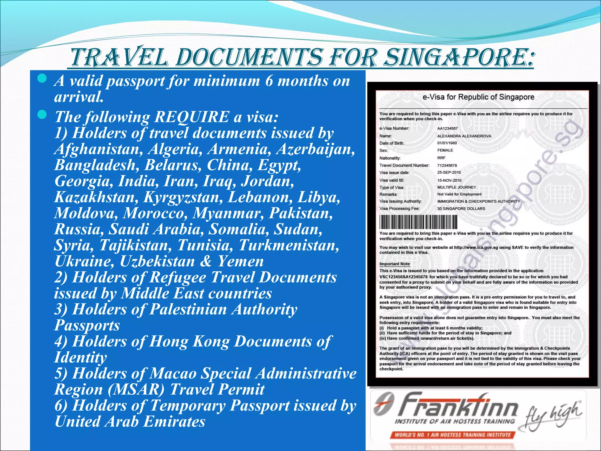 travel DocuMents for singapore:
A valid passport for minimum 6 months on
arrival.
The following REQUIRE a visa:
1) Holders of travel documents issued by
Afghanistan, Algeria, Armenia, Azerbaijan,
Bangladesh, Belarus, China, Egypt,
Georgia, India, Iran, Iraq, Jordan,
Kazakhstan, Kyrgyzstan, Lebanon, Libya,
Moldova, Morocco, Myanmar, Pakistan,
Russia, Saudi Arabia, Somalia, Sudan,
Syria, Tajikistan, Tunisia, Turkmenistan,
Ukraine, Uzbekistan & Yemen
2) Holders of Refugee Travel Documents
issued by Middle East countries
3) Holders of Palestinian Authority
Passports
4) Holders of Hong Kong Documents of
Identity
5) Holders of Macao Special Administrative
Region (MSAR) Travel Permit
6) Holders of Temporary Passport issued by
United Arab Emirates
 