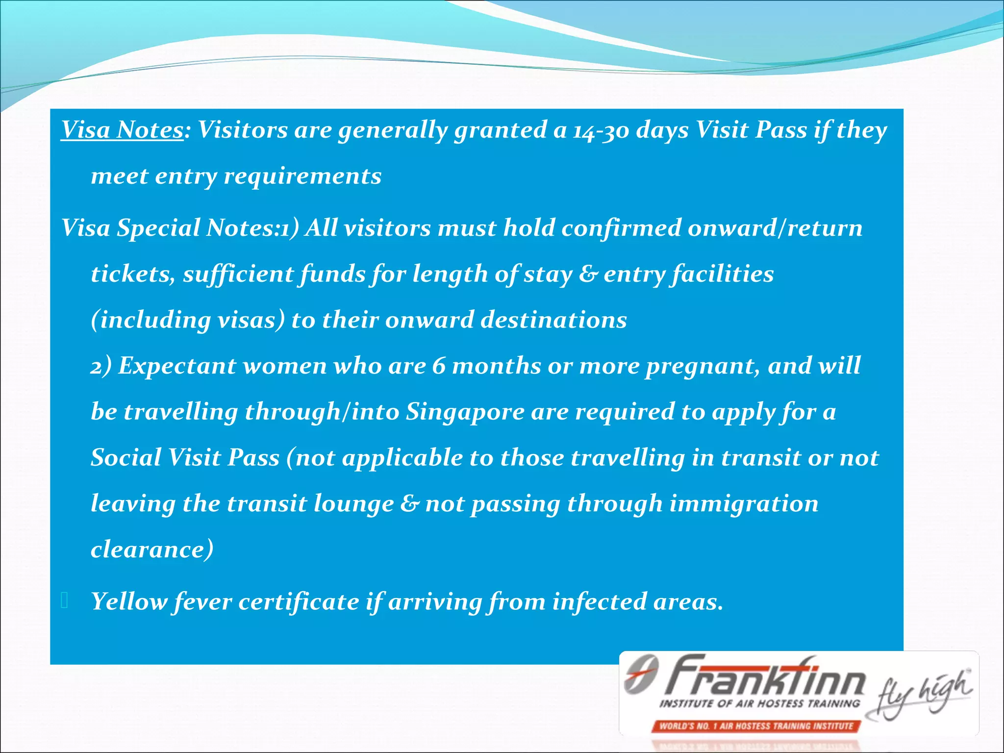 Visa Notes: Visitors are generally granted a 14-30 days Visit Pass if they
meet entry requirements
Visa Special Notes:1) All visitors must hold confirmed onward/return
tickets, sufficient funds for length of stay & entry facilities
(including visas) to their onward destinations
2) Expectant women who are 6 months or more pregnant, and will
be travelling through/into Singapore are required to apply for a
Social Visit Pass (not applicable to those travelling in transit or not
leaving the transit lounge & not passing through immigration
clearance)
 Yellow fever certificate if arriving from infected areas.
 