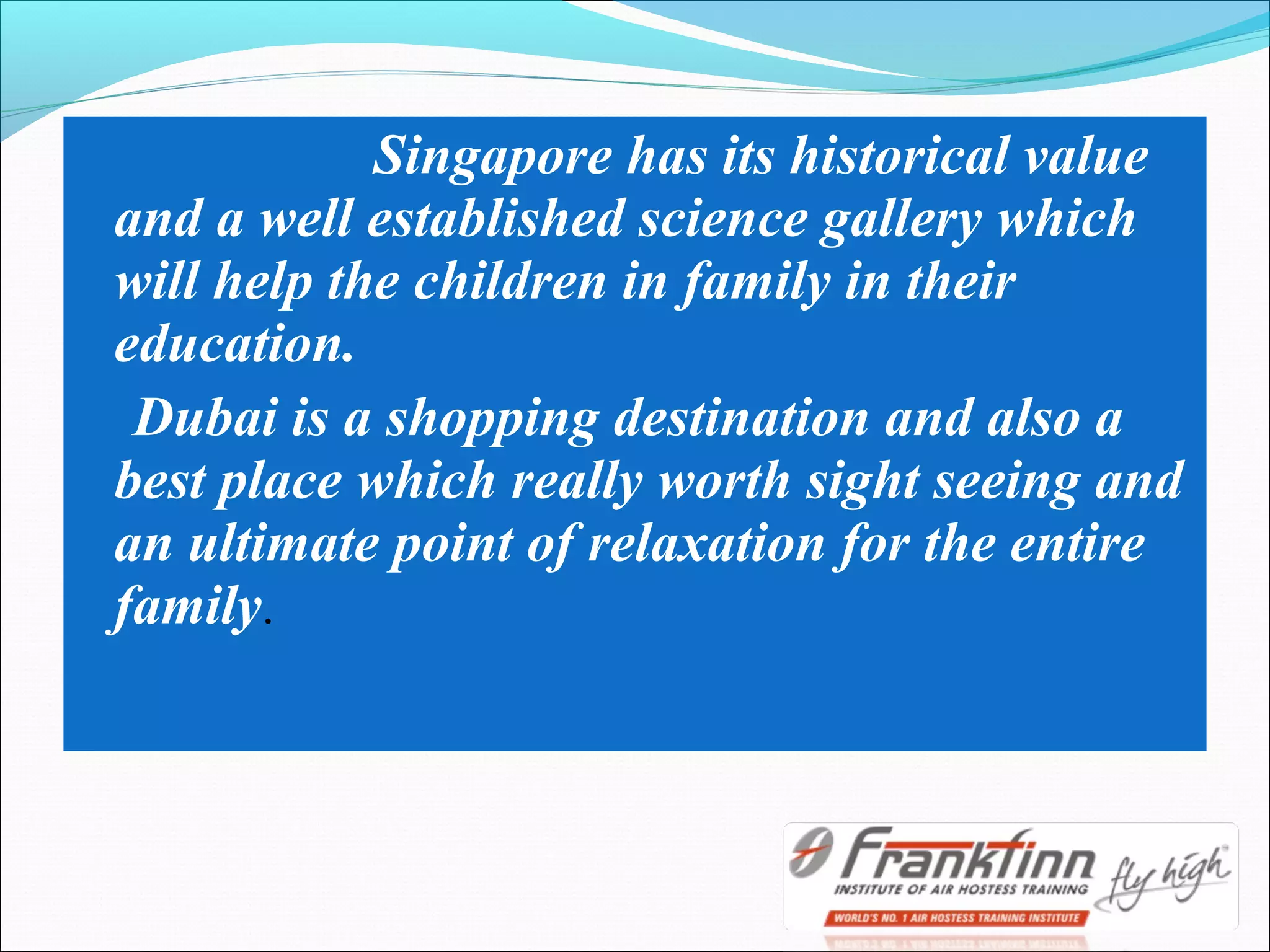 Singapore has its historical value
and a well established science gallery which
will help the children in family in their
education.
Dubai is a shopping destination and also a
best place which really worth sight seeing and
an ultimate point of relaxation for the entire
family.
 