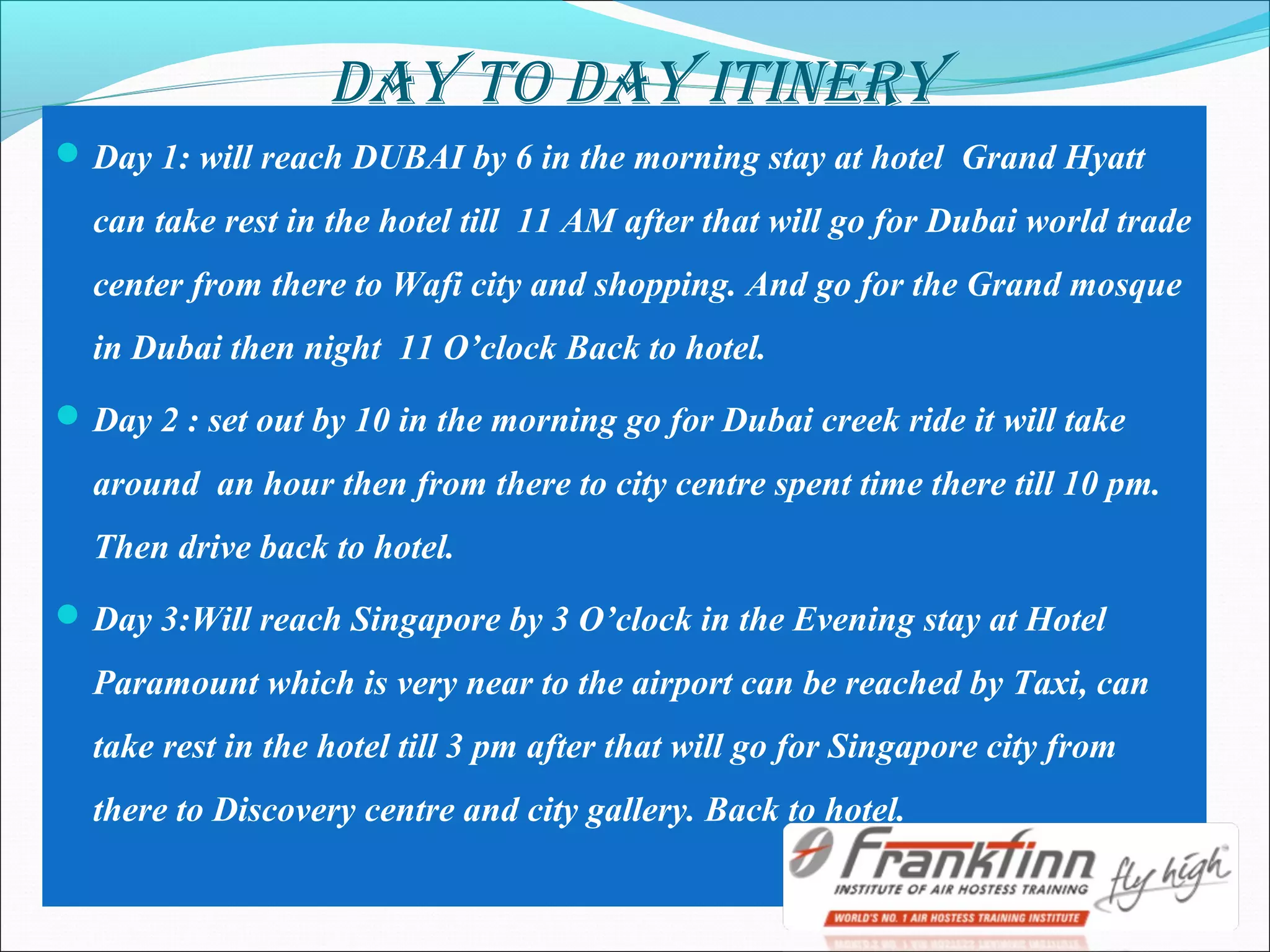 DAY TO DAY ITINERY
Day 1: will reach DUBAI by 6 in the morning stay at hotel Grand Hyatt
can take rest in the hotel till 11 AM after that will go for Dubai world trade
center from there to Wafi city and shopping. And go for the Grand mosque
in Dubai then night 11 O’clock Back to hotel.
Day 2 : set out by 10 in the morning go for Dubai creek ride it will take
around an hour then from there to city centre spent time there till 10 pm.
Then drive back to hotel.
Day 3:Will reach Singapore by 3 O’clock in the Evening stay at Hotel
Paramount which is very near to the airport can be reached by Taxi, can
take rest in the hotel till 3 pm after that will go for Singapore city from
there to Discovery centre and city gallery. Back to hotel.
 