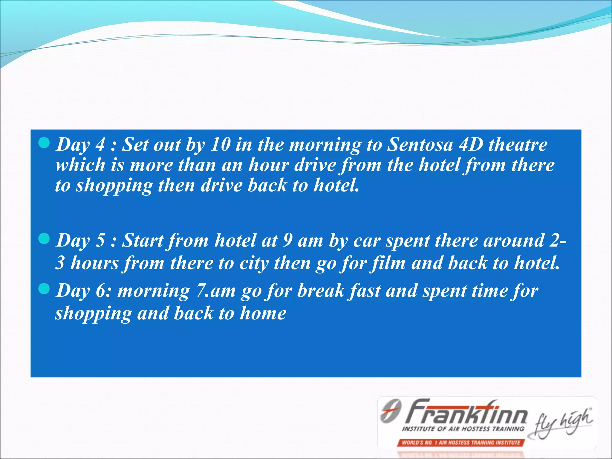 Day 4 : Set out by 10 in the morning to Sentosa 4D theatre
which is more than an hour drive from the hotel from there
to shopping then drive back to hotel.
Day 5 : Start from hotel at 9 am by car spent there around 2-
3 hours from there to city then go for film and back to hotel.
Day 6: morning 7.am go for break fast and spent time for
shopping and back to home
 