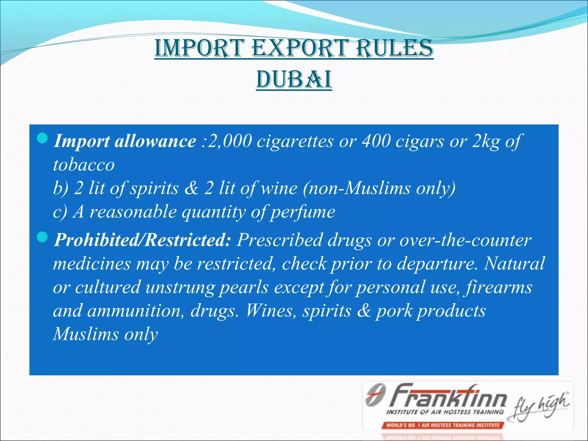 ImpORT EXpORT RulES
DuBAI
Import allowance :2,000 cigarettes or 400 cigars or 2kg of
tobacco
b) 2 lit of spirits & 2 lit of wine (non-Muslims only)
c) A reasonable quantity of perfume
Prohibited/Restricted: Prescribed drugs or over-the-counter
medicines may be restricted, check prior to departure. Natural
or cultured unstrung pearls except for personal use, firearms
and ammunition, drugs. Wines, spirits & pork products
Muslims only
 