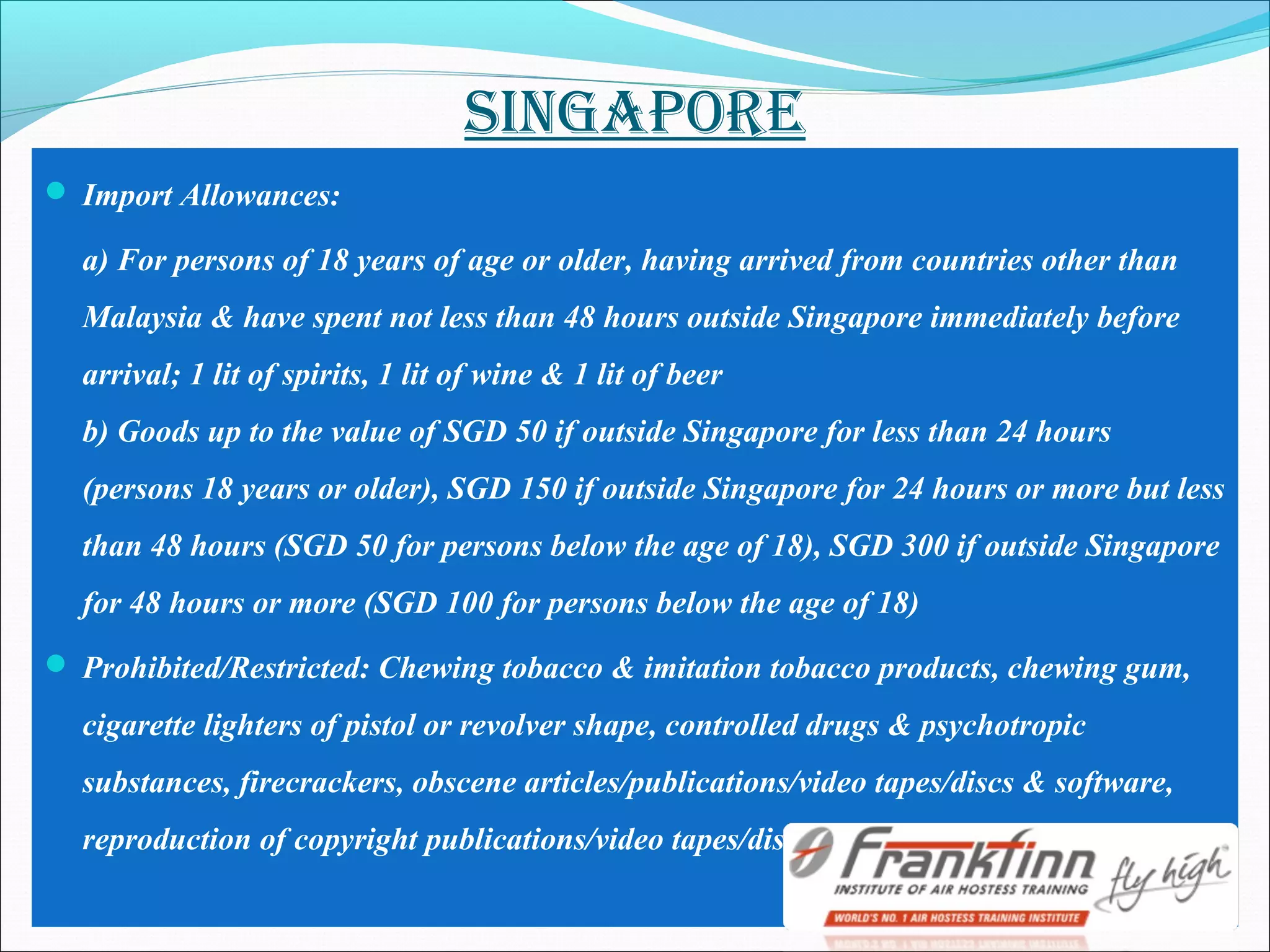 SINgApORE
 Import Allowances:
a) For persons of 18 years of age or older, having arrived from countries other than
Malaysia & have spent not less than 48 hours outside Singapore immediately before
arrival; 1 lit of spirits, 1 lit of wine & 1 lit of beer
b) Goods up to the value of SGD 50 if outside Singapore for less than 24 hours
(persons 18 years or older), SGD 150 if outside Singapore for 24 hours or more but less
than 48 hours (SGD 50 for persons below the age of 18), SGD 300 if outside Singapore
for 48 hours or more (SGD 100 for persons below the age of 18)
 Prohibited/Restricted: Chewing tobacco & imitation tobacco products, chewing gum,
cigarette lighters of pistol or revolver shape, controlled drugs & psychotropic
substances, firecrackers, obscene articles/publications/video tapes/discs & software,
reproduction of copyright publications/video tapes/disks/records or cassettes
 