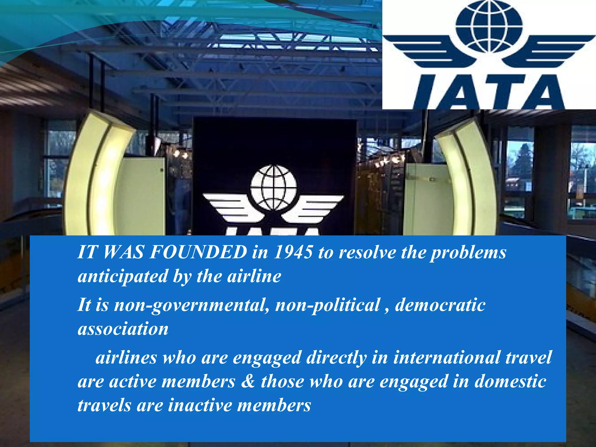  IT WAS FOUNDED in 1945 to resolve the problems
anticipated by the airline
 It is non-governmental, non-political , democratic
association
 airlines who are engaged directly in international travel
are active members & those who are engaged in domestic
travels are inactive members
 