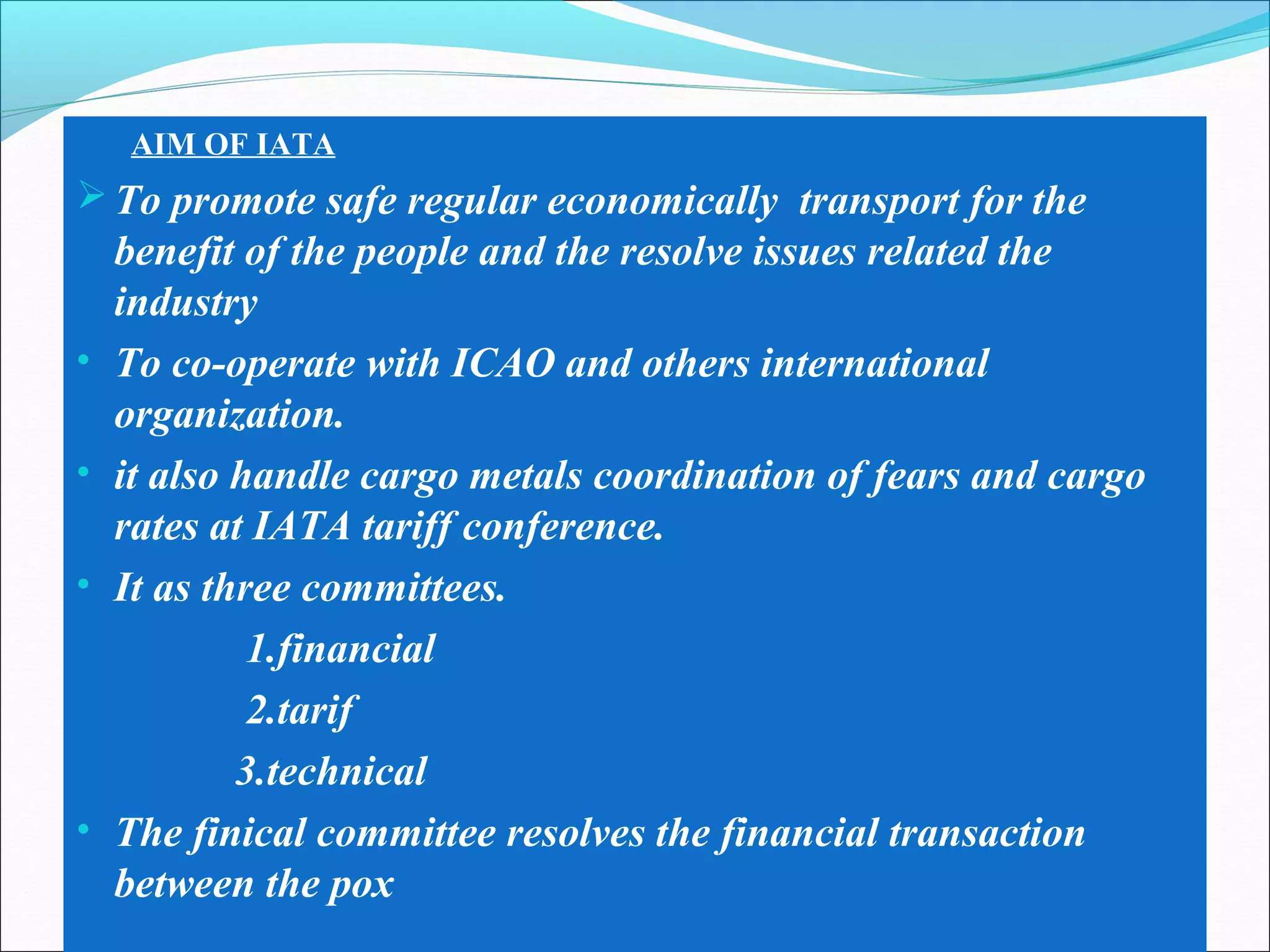 AIM OF IATA
To promote safe regular economically transport for the
benefit of the people and the resolve issues related the
industry
• To co-operate with ICAO and others international
organization.
• it also handle cargo metals coordination of fears and cargo
rates at IATA tariff conference.
• It as three committees.
1.financial
2.tarif
3.technical
• The finical committee resolves the financial transaction
between the pox
 