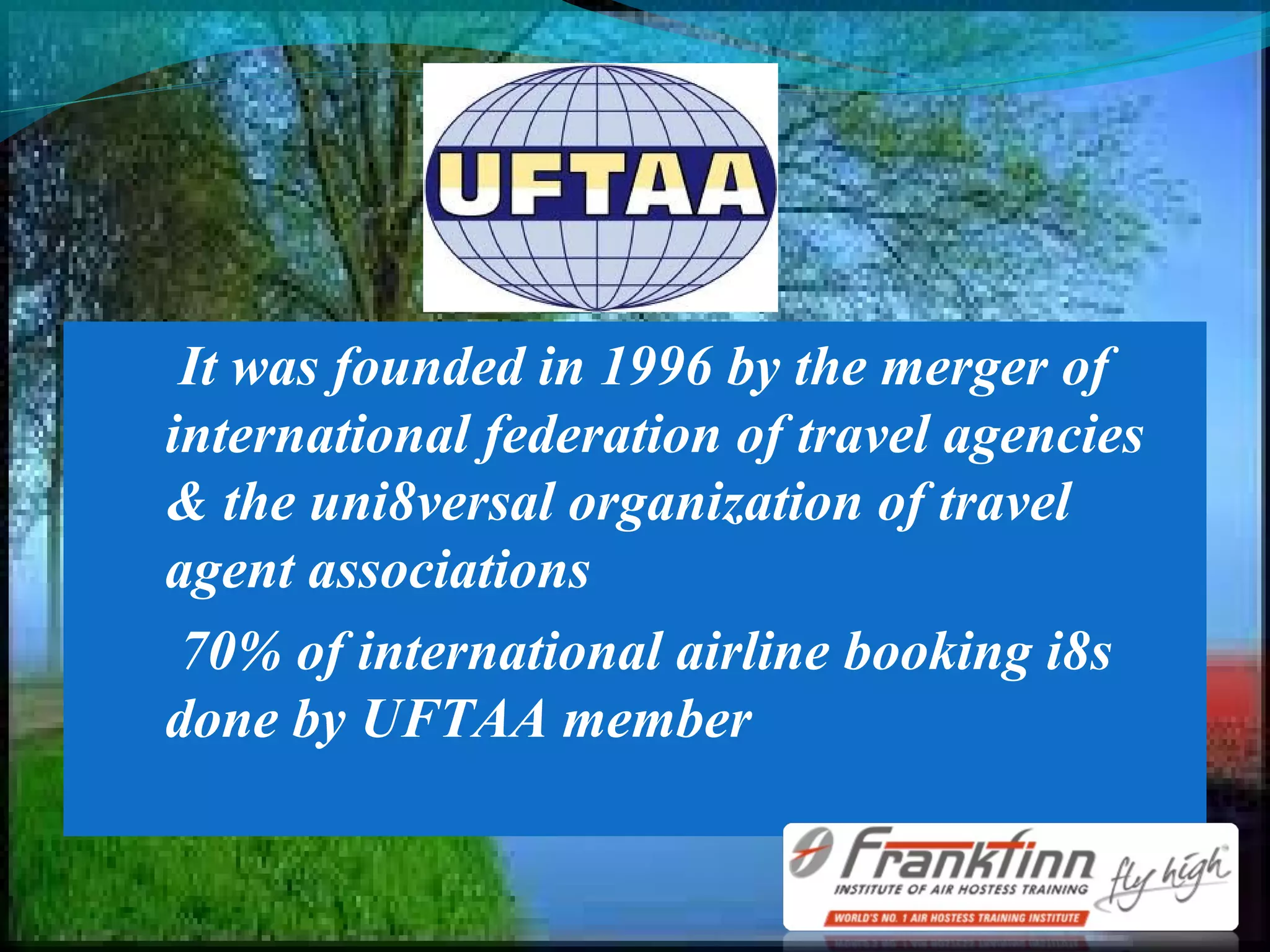 It was founded in 1996 by the merger of
international federation of travel agencies
& the uni8versal organization of travel
agent associations
70% of international airline booking i8s
done by UFTAA member
 