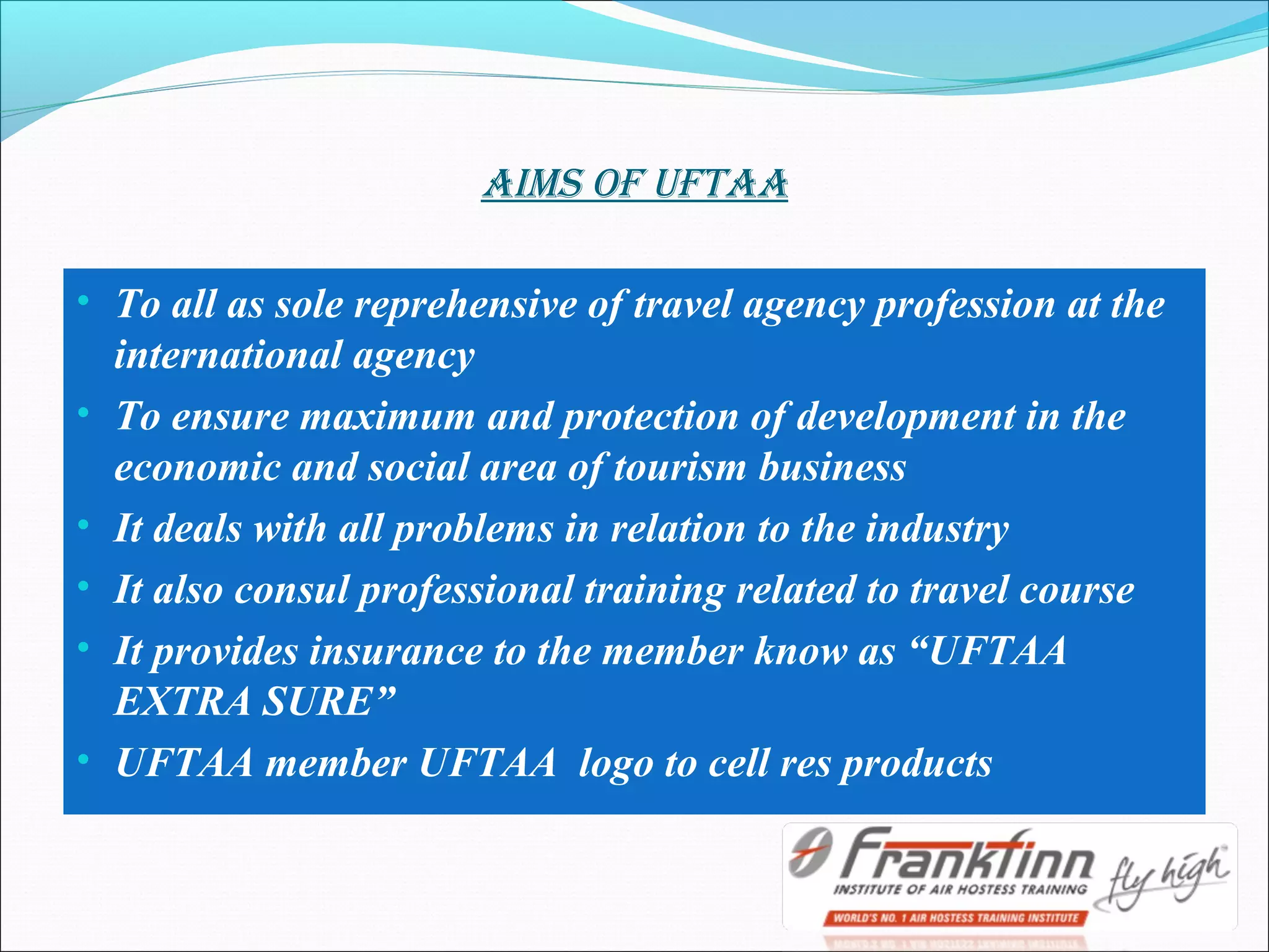 AImS Of ufTAA
• To all as sole reprehensive of travel agency profession at the
international agency
• To ensure maximum and protection of development in the
economic and social area of tourism business
• It deals with all problems in relation to the industry
• It also consul professional training related to travel course
• It provides insurance to the member know as “UFTAA
EXTRA SURE”
• UFTAA member UFTAA logo to cell res products
 