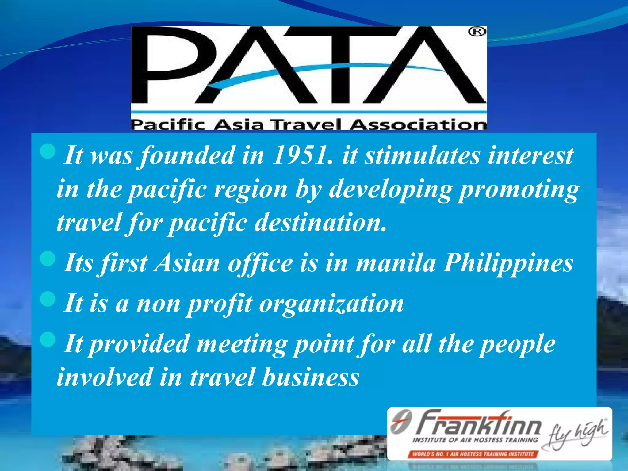 It was founded in 1951. it stimulates interest
in the pacific region by developing promoting
travel for pacific destination.
Its first Asian office is in manila Philippines
It is a non profit organization
It provided meeting point for all the people
involved in travel business
 