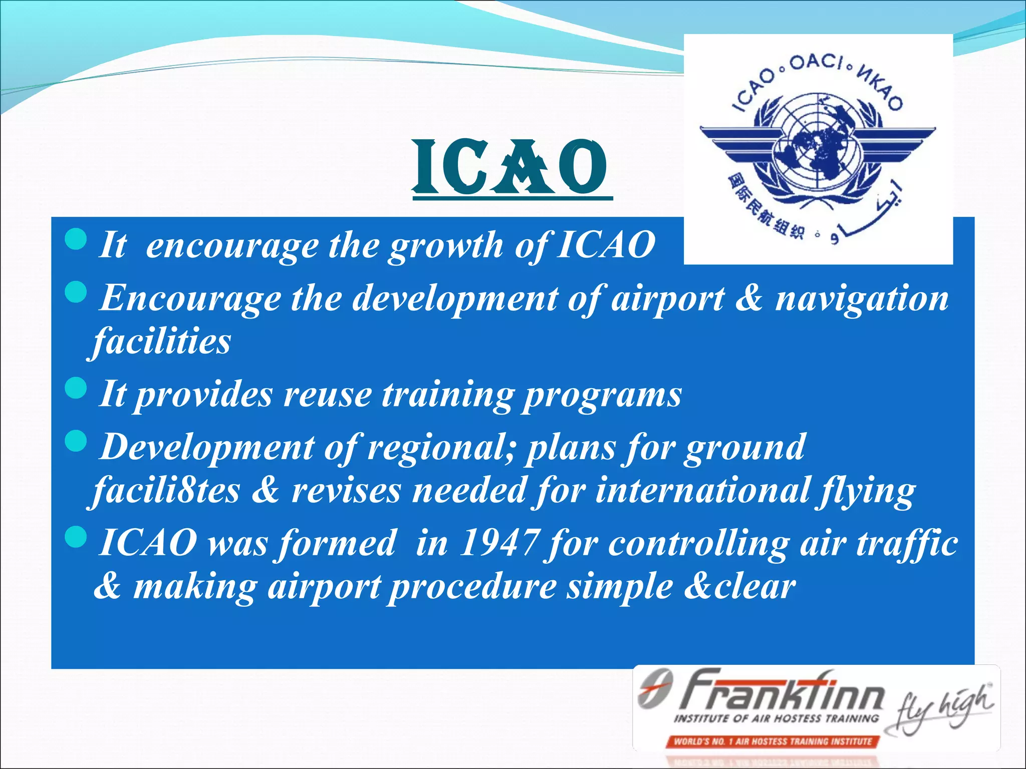 IcAO
It encourage the growth of ICAO
Encourage the development of airport & navigation
facilities
It provides reuse training programs
Development of regional; plans for ground
facili8tes & revises needed for international flying
ICAO was formed in 1947 for controlling air traffic
& making airport procedure simple &clear
 