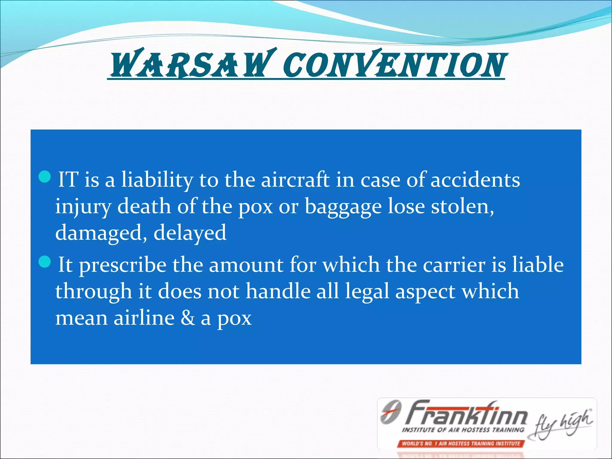 WARSAW cONVENTION
IT is a liability to the aircraft in case of accidents
injury death of the pox or baggage lose stolen,
damaged, delayed
It prescribe the amount for which the carrier is liable
through it does not handle all legal aspect which
mean airline & a pox
 