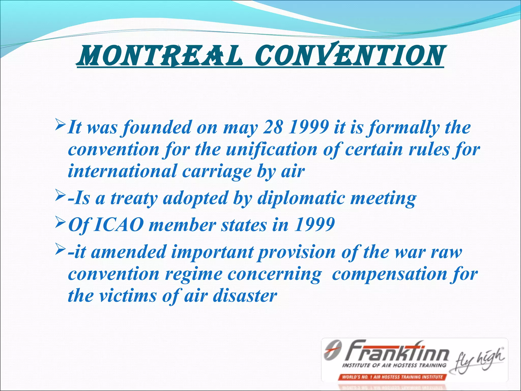 mONTREAl cONVENTION
It was founded on may 28 1999 it is formally the
convention for the unification of certain rules for
international carriage by air
-Is a treaty adopted by diplomatic meeting
Of ICAO member states in 1999
-it amended important provision of the war raw
convention regime concerning compensation for
the victims of air disaster
 