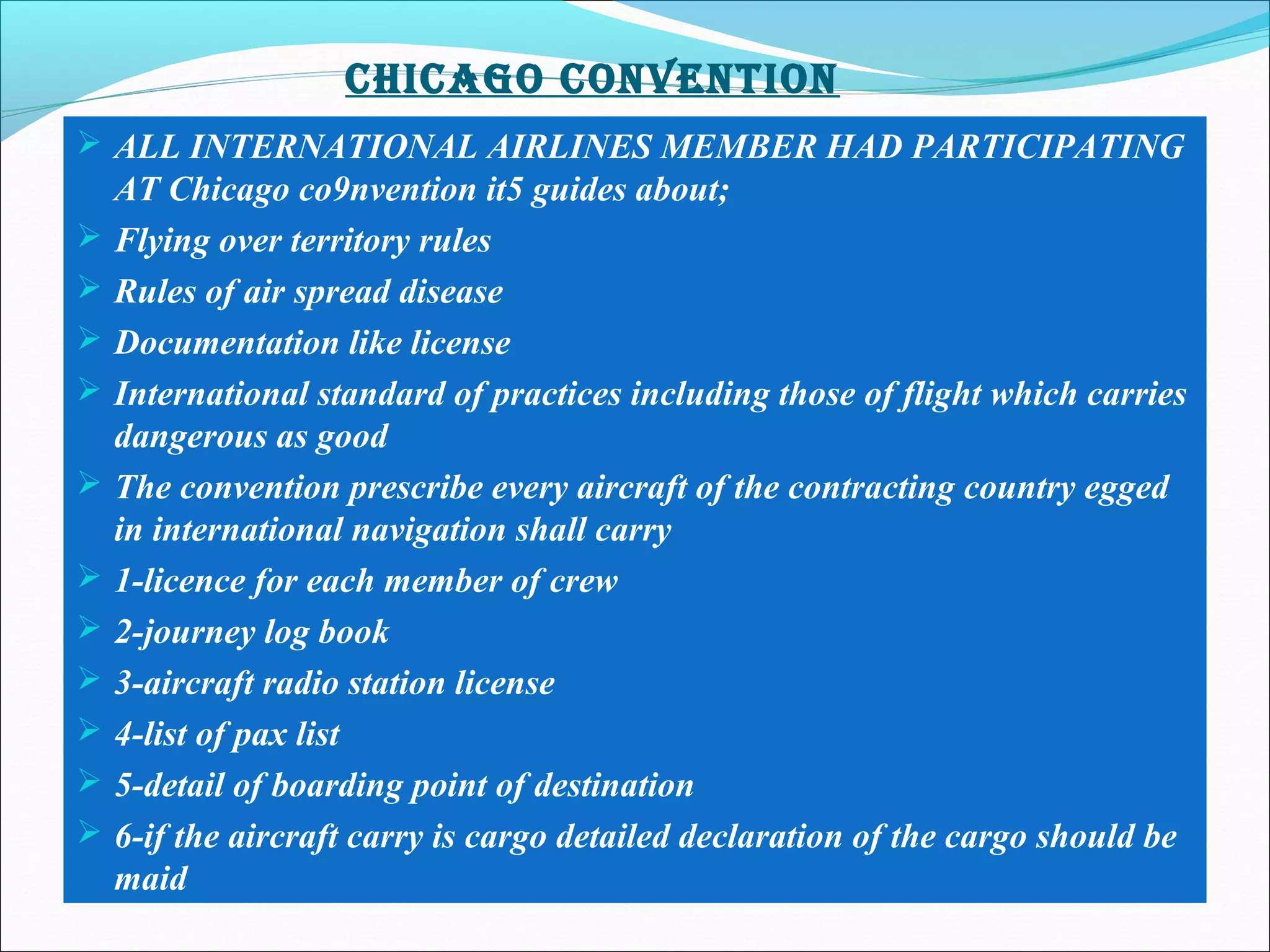 CHICAGO CONVENTION
 ALL INTERNATIONAL AIRLINES MEMBER HAD PARTICIPATING
AT Chicago co9nvention it5 guides about;
 Flying over territory rules
 Rules of air spread disease
 Documentation like license
 International standard of practices including those of flight which carries
dangerous as good
 The convention prescribe every aircraft of the contracting country egged
in international navigation shall carry
 1-licence for each member of crew
 2-journey log book
 3-aircraft radio station license
 4-list of pax list
 5-detail of boarding point of destination
 6-if the aircraft carry is cargo detailed declaration of the cargo should be
maid
 