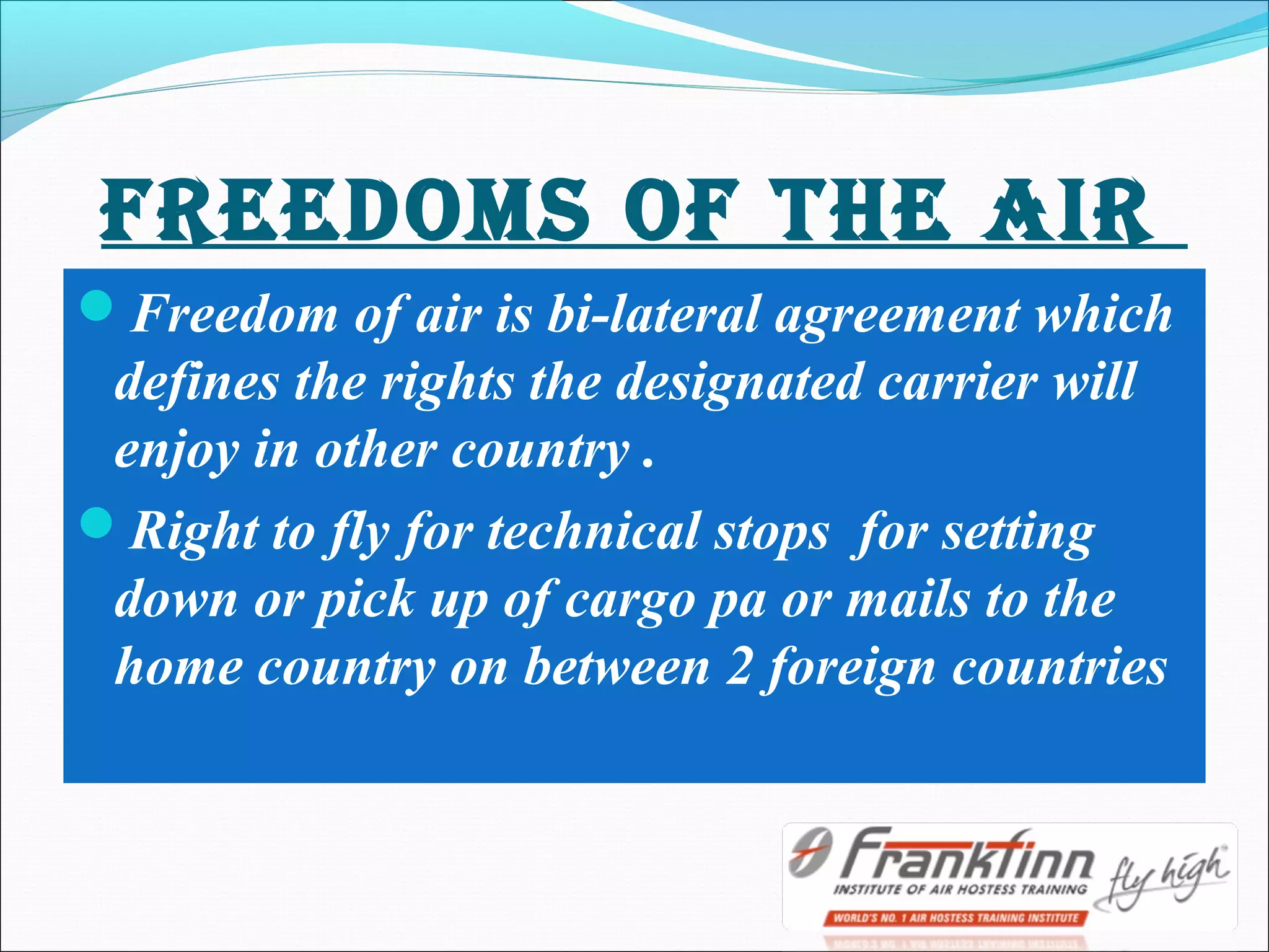 FrEEdOms OF THE AIr
Freedom of air is bi-lateral agreement which
defines the rights the designated carrier will
enjoy in other country .
Right to fly for technical stops for setting
down or pick up of cargo pa or mails to the
home country on between 2 foreign countries
 