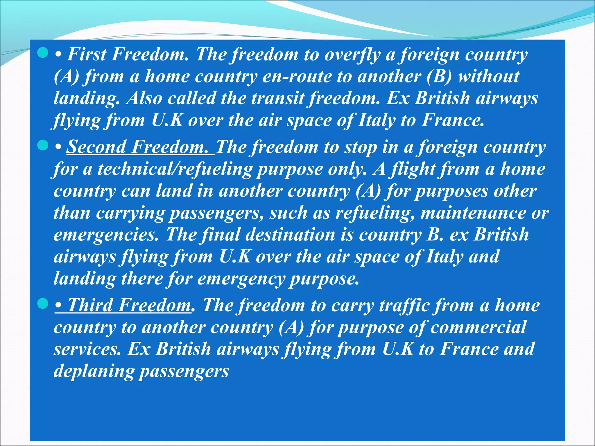 • First Freedom. The freedom to overfly a foreign country
(A) from a home country en-route to another (B) without
landing. Also called the transit freedom. Ex British airways
flying from U.K over the air space of Italy to France.
• Second Freedom. The freedom to stop in a foreign country
for a technical/refueling purpose only. A flight from a home
country can land in another country (A) for purposes other
than carrying passengers, such as refueling, maintenance or
emergencies. The final destination is country B. ex British
airways flying from U.K over the air space of Italy and
landing there for emergency purpose.
• Third Freedom. The freedom to carry traffic from a home
country to another country (A) for purpose of commercial
services. Ex British airways flying from U.K to France and
deplaning passengers
 