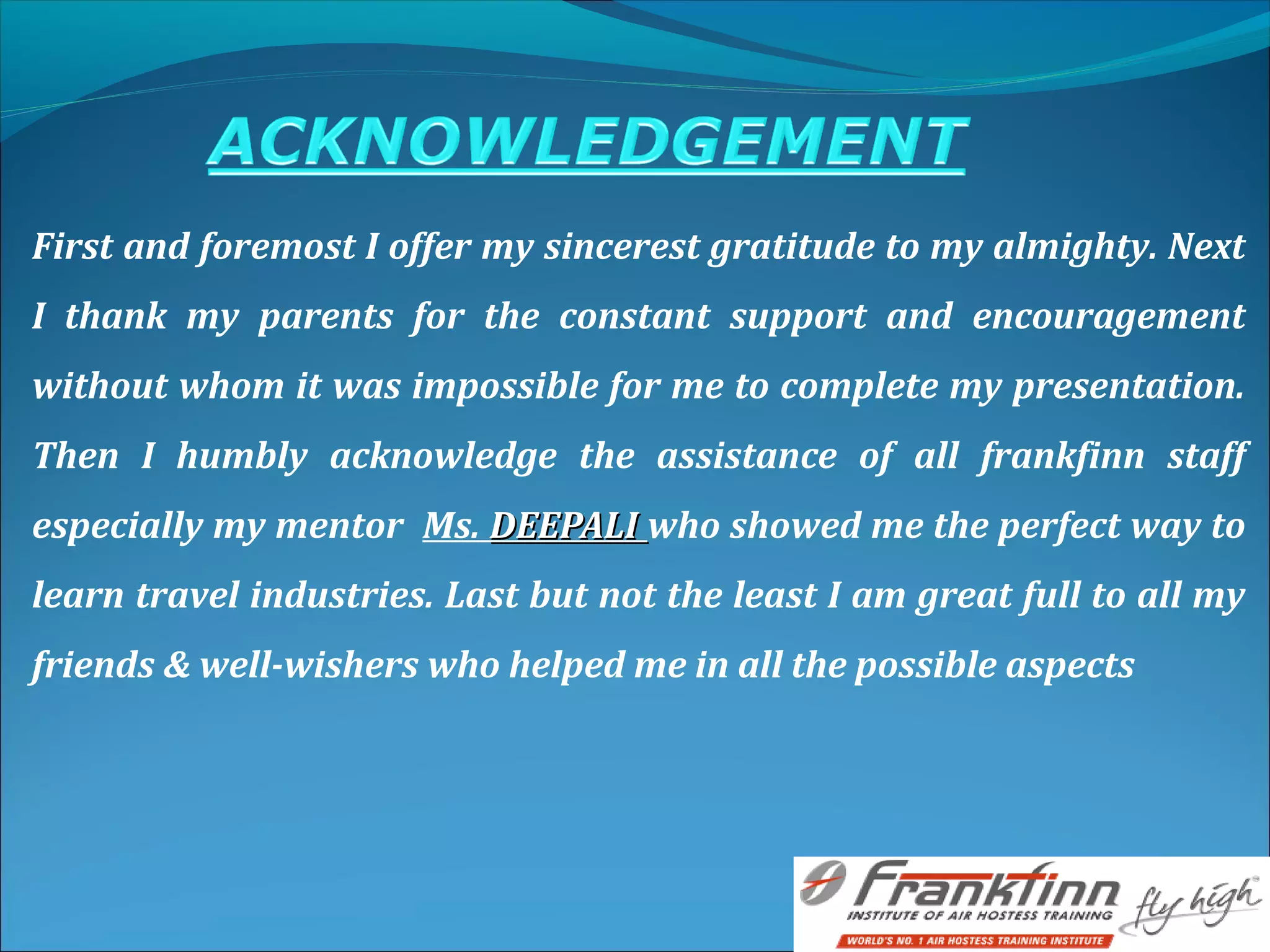First and foremost I offer my sincerest gratitude to my almighty. Next
I thank my parents for the constant support and encouragement
without whom it was impossible for me to complete my presentation.
Then I humbly acknowledge the assistance of all frankfinn staff
especially my mentor Ms. DEEPALIDEEPALI who showed me the perfect way to
learn travel industries. Last but not the least I am great full to all my
friends & well-wishers who helped me in all the possible aspects
 