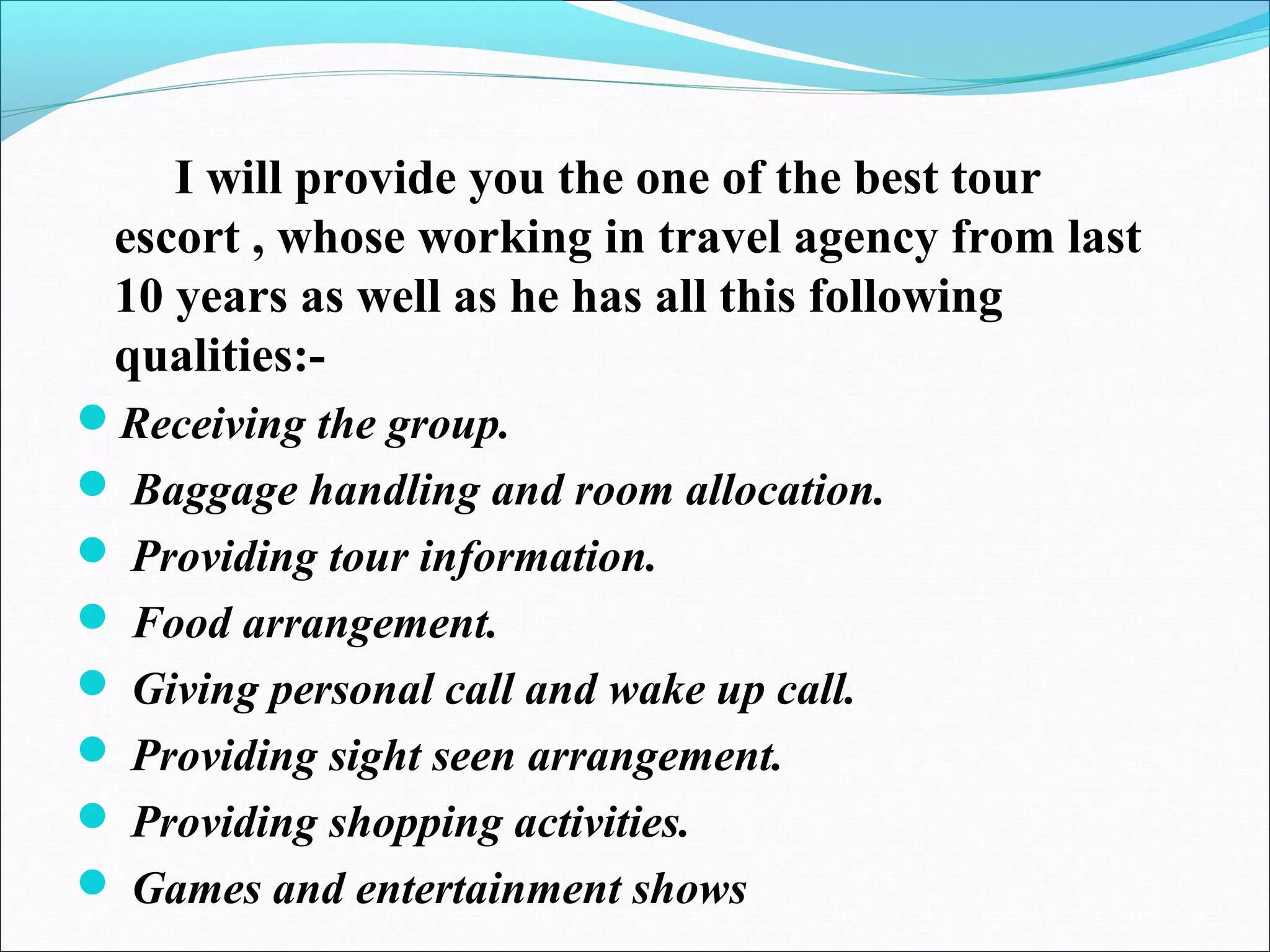 I will provide you the one of the best tour
escort , whose working in travel agency from last
10 years as well as he has all this following
qualities:-
Receiving the group.
 Baggage handling and room allocation.
 Providing tour information.
 Food arrangement.
 Giving personal call and wake up call.
 Providing sight seen arrangement.
 Providing shopping activities.
 Games and entertainment shows
 