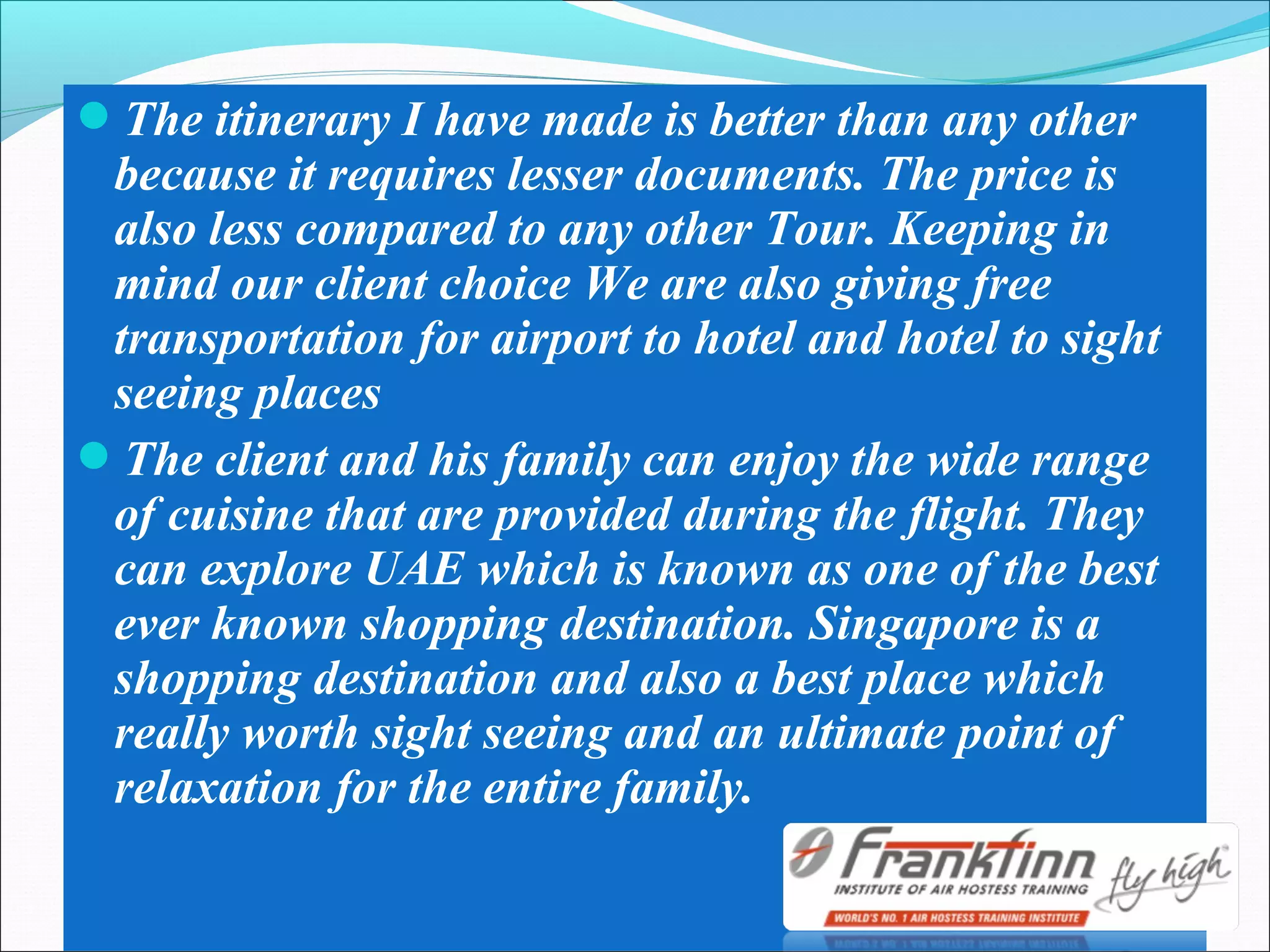 The itinerary I have made is better than any other
because it requires lesser documents. The price is
also less compared to any other Tour. Keeping in
mind our client choice We are also giving free
transportation for airport to hotel and hotel to sight
seeing places
The client and his family can enjoy the wide range
of cuisine that are provided during the flight. They
can explore UAE which is known as one of the best
ever known shopping destination. Singapore is a
shopping destination and also a best place which
really worth sight seeing and an ultimate point of
relaxation for the entire family.
 