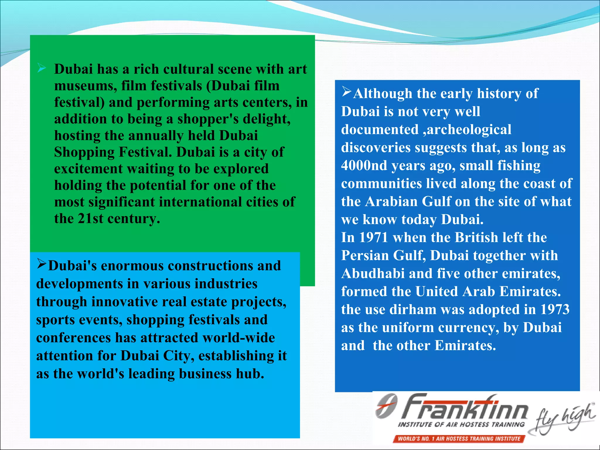  Dubai has a rich cultural scene with art
museums, film festivals (Dubai film
festival) and performing arts centers, in
addition to being a shopper's delight,
hosting the annually held Dubai
Shopping Festival. Dubai is a city of
excitement waiting to be explored
holding the potential for one of the
most significant international cities of
the 21st century.
Although the early history of
Dubai is not very well
documented ,archeological
discoveries suggests that, as long as
4000nd years ago, small fishing
communities lived along the coast of
the Arabian Gulf on the site of what
we know today Dubai.
In 1971 when the British left the
Persian Gulf, Dubai together with
Abudhabi and five other emirates,
formed the United Arab Emirates.
the use dirham was adopted in 1973
as the uniform currency, by Dubai
and the other Emirates.
Dubai's enormous constructions and
developments in various industries
through innovative real estate projects,
sports events, shopping festivals and
conferences has attracted world-wide
attention for Dubai City, establishing it
as the world's leading business hub.
 