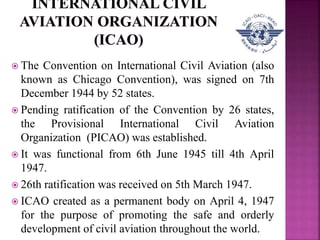  The Convention on International Civil Aviation (also
known as Chicago Convention), was signed on 7th
December 1944 by 52 states.
 Pending ratification of the Convention by 26 states,
the Provisional International Civil Aviation
Organization (PICAO) was established.
 It was functional from 6th June 1945 till 4th April
1947.
 26th ratification was received on 5th March 1947.
 ICAO created as a permanent body on April 4, 1947
for the purpose of promoting the safe and orderly
development of civil aviation throughout the world.
 