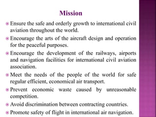 Mission
 Ensure the safe and orderly growth to international civil
aviation throughout the world.
 Encourage the arts of the aircraft design and operation
for the peaceful purposes.
 Encourage the development of the railways, airports
and navigation facilities for international civil aviation
association.
 Meet the needs of the people of the world for safe
regular efficient, economical air transport.
 Prevent economic waste caused by unreasonable
competition.
 Avoid discrimination between contracting countries.
 Promote safety of flight in international air navigation.
 
