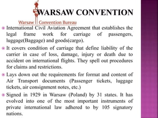  International Civil Aviation Agreement that establishes the
legal frame work for carriage of passengers,
luggage(Baggage) and goods(cargo).
 It covers condition of carriage that define liability of the
carrier in case of loss, damage, injury or death due to
accident on international flights. They spell out procedures
for claims and restrictions.
 Lays down out the requirements for format and content of
Air Transport documents (Passenger tickets, luggage
tickets, air consignment notes, etc.)
 Signed in 1929 in Warsaw (Poland) by 31 states. It has
evolved into one of the most important instruments of
private international law adhered to by 105 signatory
nations.
 