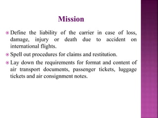 Mission
 Define the liability of the carrier in case of loss,
damage, injury or death due to accident on
international flights.
 Spell out procedures for claims and restitution.
 Lay down the requirements for format and content of
air transport documents, passenger tickets, luggage
tickets and air consignment notes.
 
