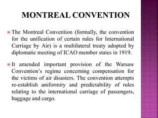  The Montreal Convention (formally, the convention
for the unification of certain rules for International
Carriage by Air) is a multilateral treaty adopted by
diplomatic meeting of ICAO member states in 1919.
 It amended important provision of the Warsaw
Convention’s regime concerning compensation for
the victims of air disasters. The convention attempts
re-establish uniformity and predictability of rules
relating to the international carriage of passengers,
baggage and cargo.
 