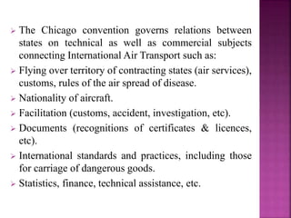  The Chicago convention governs relations between
states on technical as well as commercial subjects
connecting International Air Transport such as:
 Flying over territory of contracting states (air services),
customs, rules of the air spread of disease.
 Nationality of aircraft.
 Facilitation (customs, accident, investigation, etc).
 Documents (recognitions of certificates & licences,
etc).
 International standards and practices, including those
for carriage of dangerous goods.
 Statistics, finance, technical assistance, etc.
 