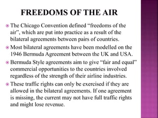  The Chicago Convention defined “freedoms of the
air”, which are put into practice as a result of the
bilateral agreements between pairs of countries.
 Most bilateral agreements have been modelled on the
1946 Bermuda Agreement between the UK and USA.
 Bermuda Style agreements aim to give “fair and equal”
commercial opportunities to the countries involved
regardless of the strength of their airline industries.
 These traffic rights can only be exercised if they are
allowed in the bilateral agreements. If one agreement
is missing, the current may not have full traffic rights
and might lose revenue.
 